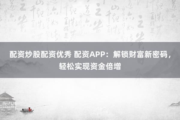 配资炒股配资优秀 配资APP：解锁财富新密码，轻松实现资金倍增