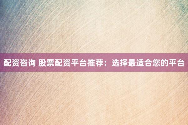 配资咨询 股票配资平台推荐：选择最适合您的平台