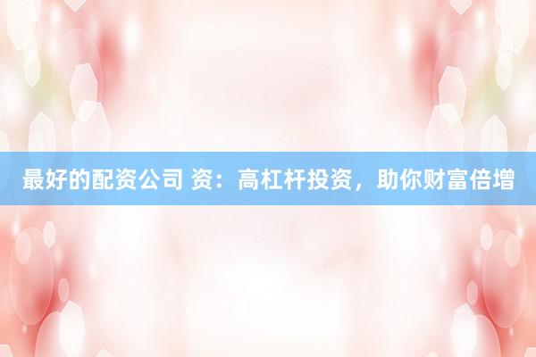 最好的配资公司 资：高杠杆投资，助你财富倍增