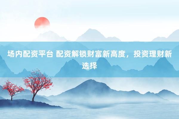 场内配资平台 配资解锁财富新高度，投资理财新选择