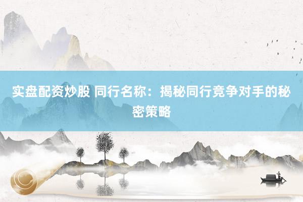 实盘配资炒股 同行名称：揭秘同行竞争对手的秘密策略