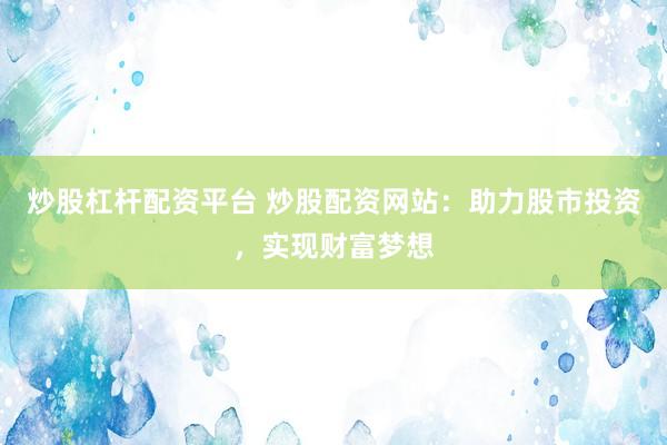 炒股杠杆配资平台 炒股配资网站：助力股市投资，实现财富梦想
