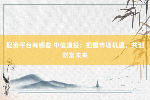 配资平台有哪些 中信建投：把握市场机遇，共创财富未来
