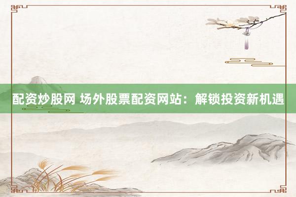 配资炒股网 场外股票配资网站：解锁投资新机遇