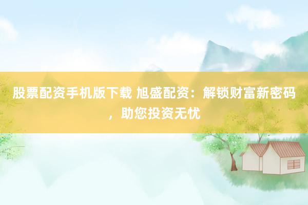 股票配资手机版下载 旭盛配资：解锁财富新密码，助您投资无忧