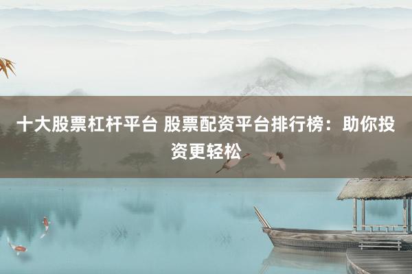 十大股票杠杆平台 股票配资平台排行榜：助你投资更轻松