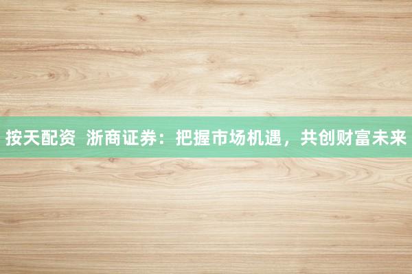 按天配资  浙商证券：把握市场机遇，共创财富未来