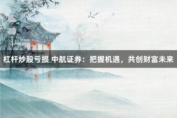 杠杆炒股亏损 中航证券：把握机遇，共创财富未来