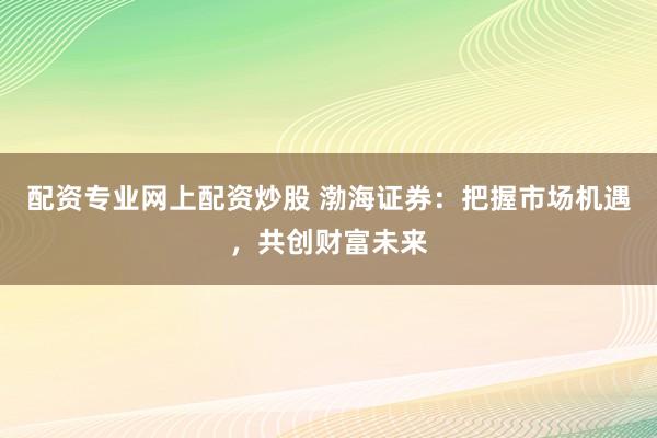 配资专业网上配资炒股 渤海证券：把握市场机遇，共创财富未来