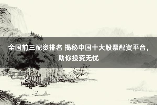 全国前三配资排名 揭秘中国十大股票配资平台，助你投资无忧
