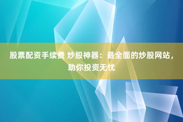 股票配资手续费 炒股神器：最全面的炒股网站，助你投资无忧