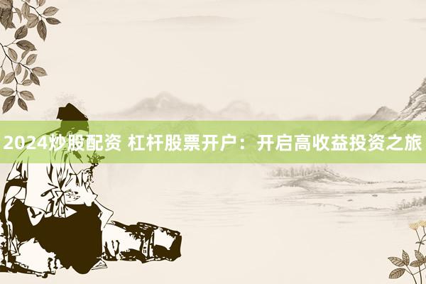 2024炒股配资 杠杆股票开户：开启高收益投资之旅