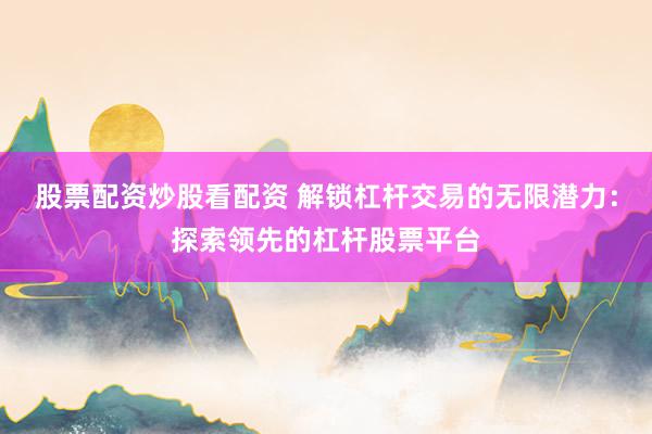 股票配资炒股看配资 解锁杠杆交易的无限潜力：探索领先的杠杆股票平台