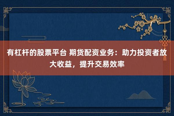 有杠杆的股票平台 期货配资业务：助力投资者放大收益，提升交易效率