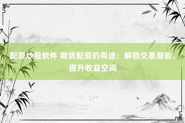 配资炒股软件 期货配资的用途：解锁交易潜能，提升收益空间