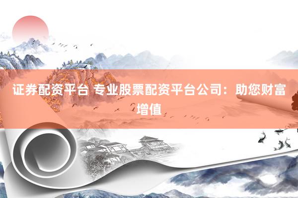证券配资平台 专业股票配资平台公司：助您财富增值