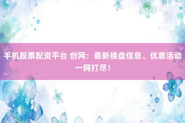 手机股票配资平台 创网：最新楼盘信息、优惠活动一网打尽！