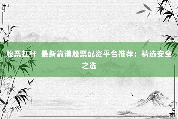 股票扛杆  最新靠谱股票配资平台推荐：精选安全之选