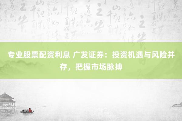 专业股票配资利息 广发证券：投资机遇与风险并存，把握市场脉搏