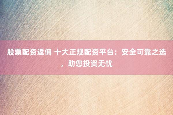 股票配资返佣 十大正规配资平台：安全可靠之选，助您投资无忧