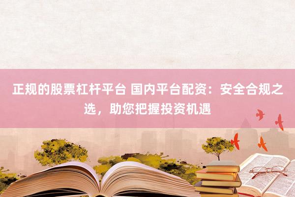 正规的股票杠杆平台 国内平台配资：安全合规之选，助您把握投资机遇