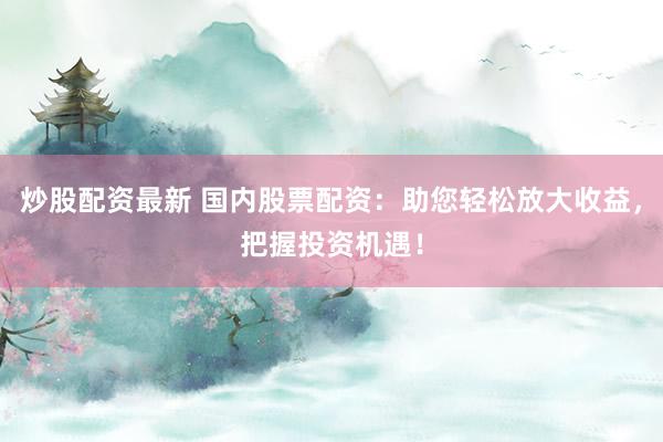 炒股配资最新 国内股票配资：助您轻松放大收益，把握投资机遇！