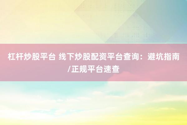 杠杆炒股平台 线下炒股配资平台查询：避坑指南/正规平台速查