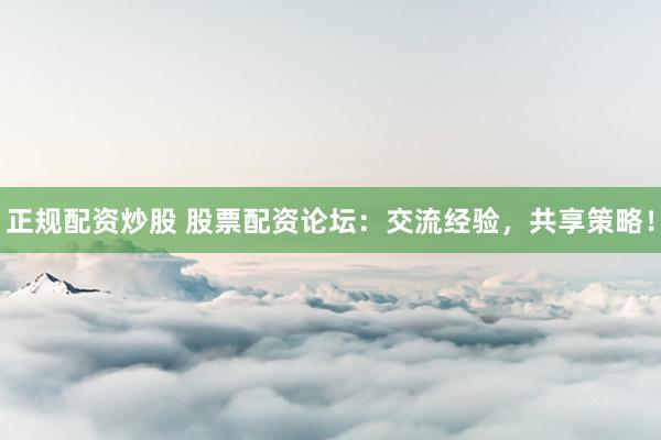 正规配资炒股 股票配资论坛：交流经验，共享策略！