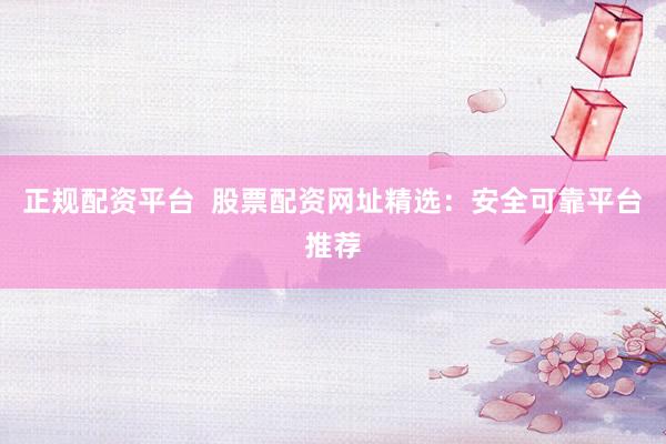 正规配资平台  股票配资网址精选：安全可靠平台推荐
