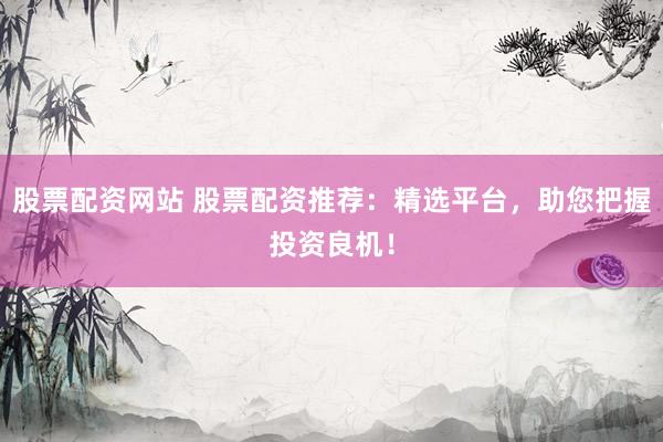 股票配资网站 股票配资推荐：精选平台，助您把握投资良机！
