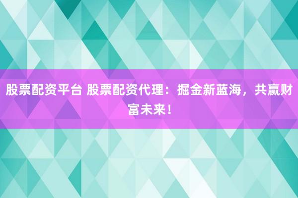 股票配资平台 股票配资代理：掘金新蓝海，共赢财富未来！