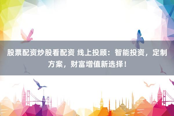 股票配资炒股看配资 线上投顾：智能投资，定制方案，财富增值新选择！