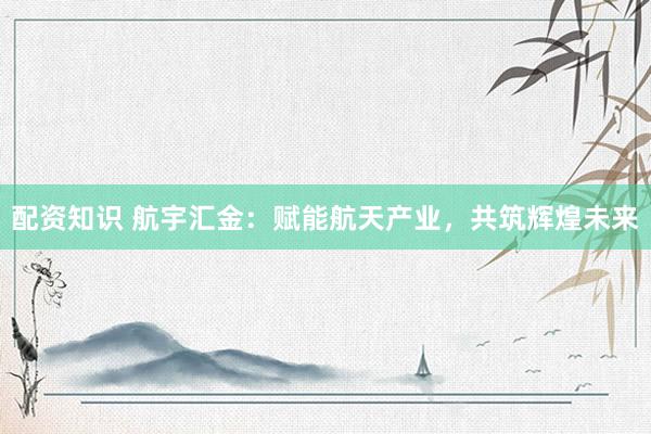 配资知识 航宇汇金：赋能航天产业，共筑辉煌未来