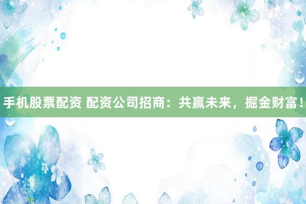 手机股票配资 配资公司招商：共赢未来，掘金财富！