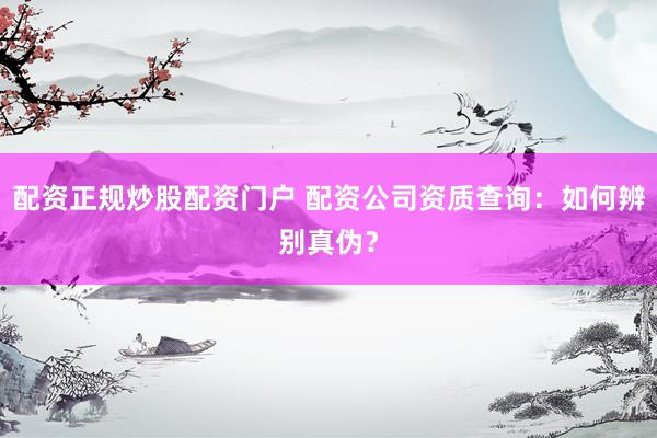 配资正规炒股配资门户 配资公司资质查询：如何辨别真伪？