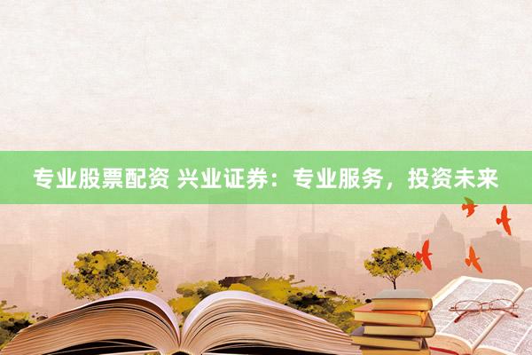 专业股票配资 兴业证券：专业服务，投资未来