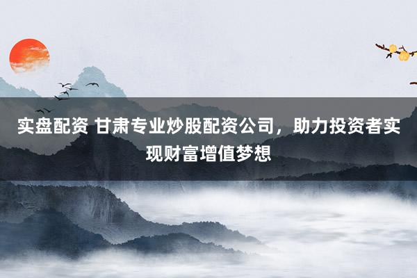 实盘配资 甘肃专业炒股配资公司，助力投资者实现财富增值梦想