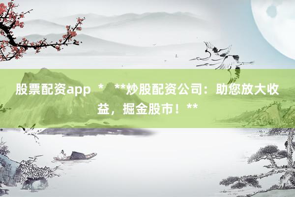 股票配资app  *   **炒股配资公司：助您放大收益，掘金股市！**