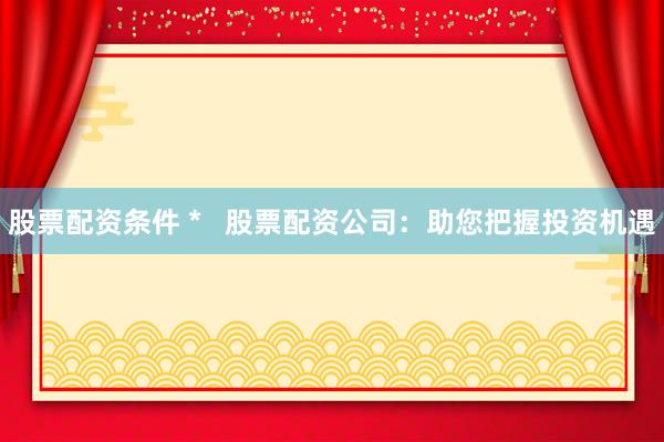 股票配资条件 *   股票配资公司：助您把握投资机遇