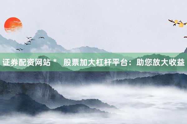 证券配资网站 *   股票加大杠杆平台：助您放大收益