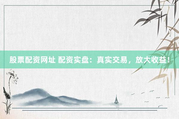 股票配资网址 配资实盘：真实交易，放大收益！