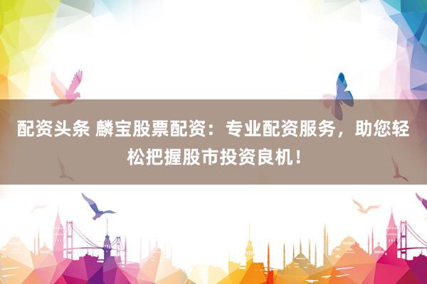 配资头条 麟宝股票配资：专业配资服务，助您轻松把握股市投资良机！