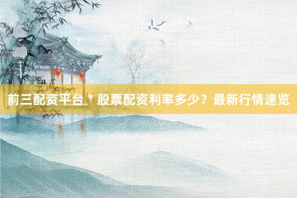 前三配资平台 * 股票配资利率多少？最新行情速览