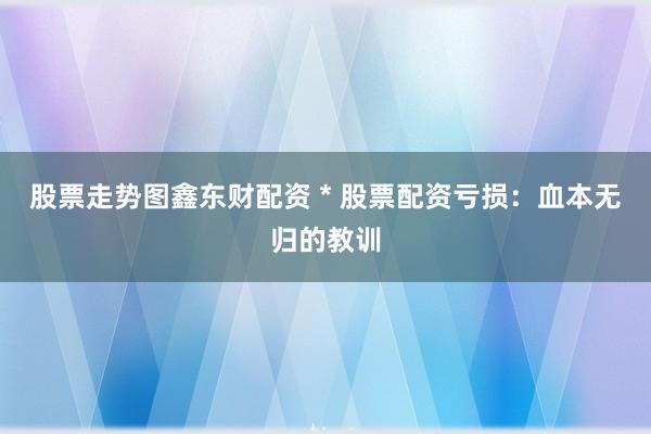 股票走势图鑫东财配资 * 股票配资亏损：血本无归的教训