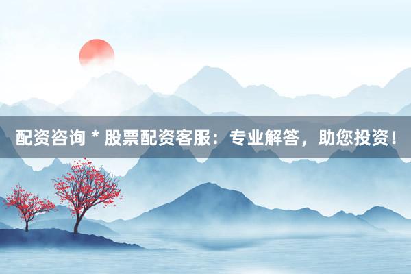 配资咨询 * 股票配资客服：专业解答，助您投资！
