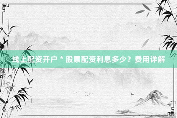 线上配资开户 * 股票配资利息多少？费用详解