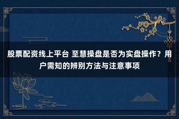 股票配资线上平台 至慧操盘是否为实盘操作？用户需知的辨别方法与注意事项