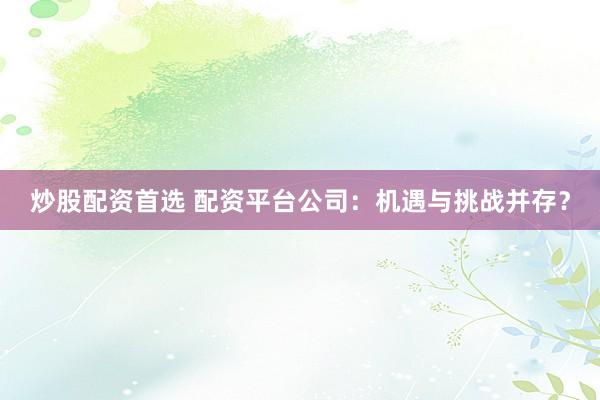 炒股配资首选 配资平台公司：机遇与挑战并存？