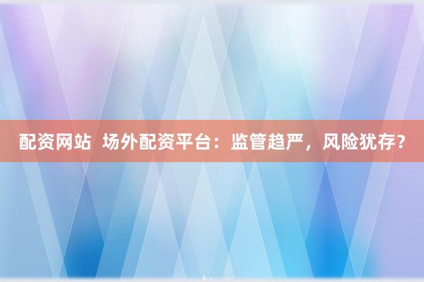 配资网站  场外配资平台：监管趋严，风险犹存？