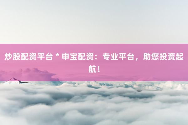 炒股配资平台 * 申宝配资：专业平台，助您投资起航！
